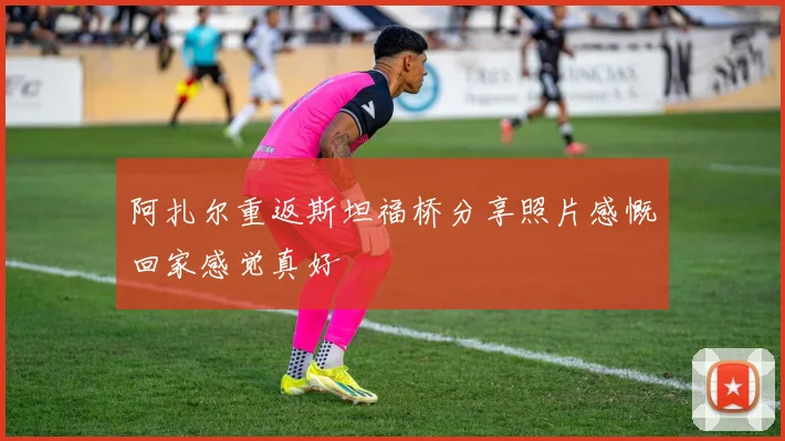 阿扎尔重返斯坦福桥分享照片感慨回家感觉真好