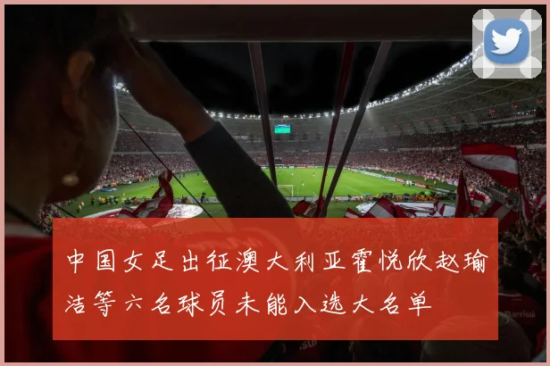 中国女足出征澳大利亚霍悦欣赵瑜洁等六名球员未能入选大名单