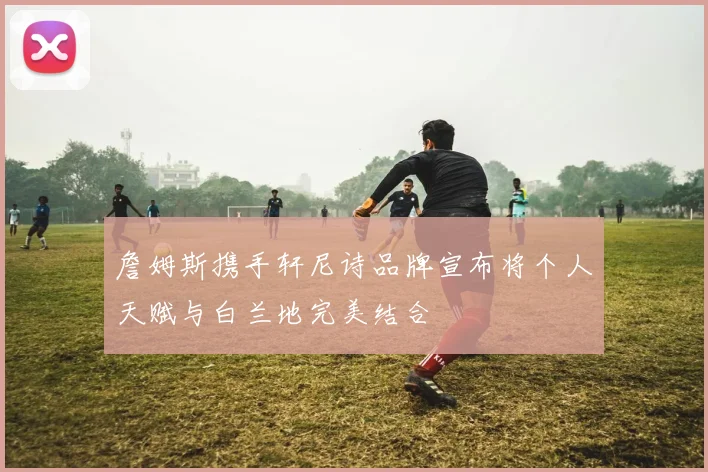 詹姆斯携手轩尼诗品牌宣布将个人天赋与白兰地完美结合