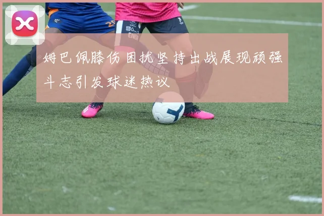 姆巴佩膝伤困扰坚持出战展现顽强斗志引发球迷热议