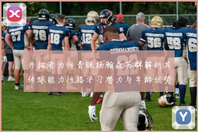 开拓者为何青睐杨瀚森苏群解析其传球能力性格学习潜力与年龄优势