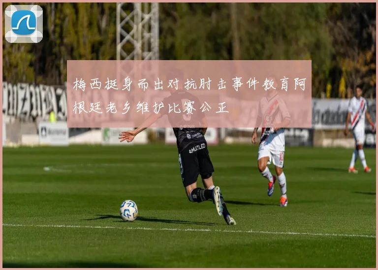 梅西挺身而出对抗肘击事件教育阿根廷老乡维护比赛公正