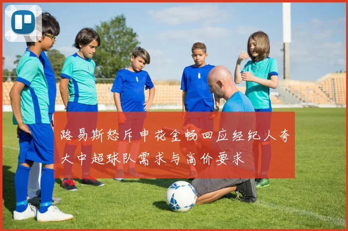 路易斯怒斥申花金畅回应经纪人夸大中超球队需求与高价要求