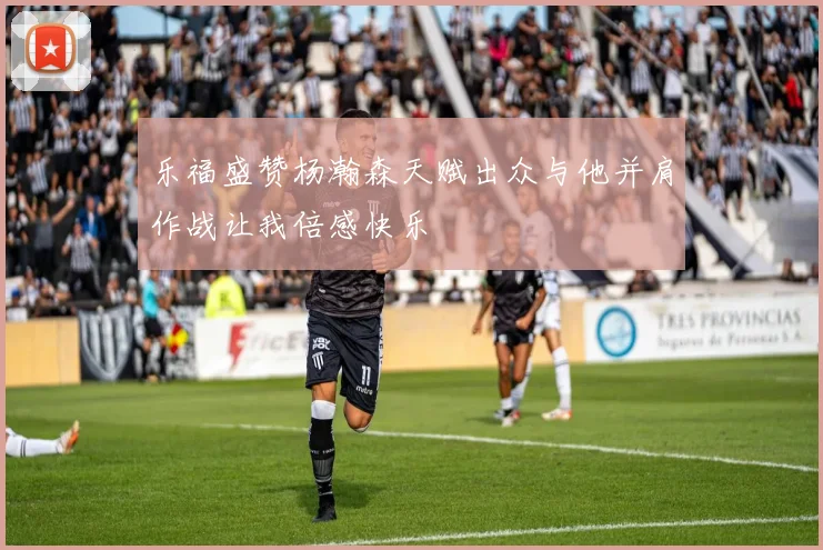 乐福盛赞杨瀚森天赋出众与他并肩作战让我倍感快乐