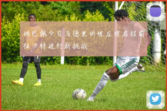 姆巴佩今日马德里训练后将启程前往沙特进行新挑战