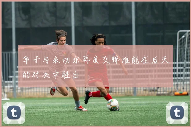 华子与米切尔再度交锋谁能在后天的对决中胜出