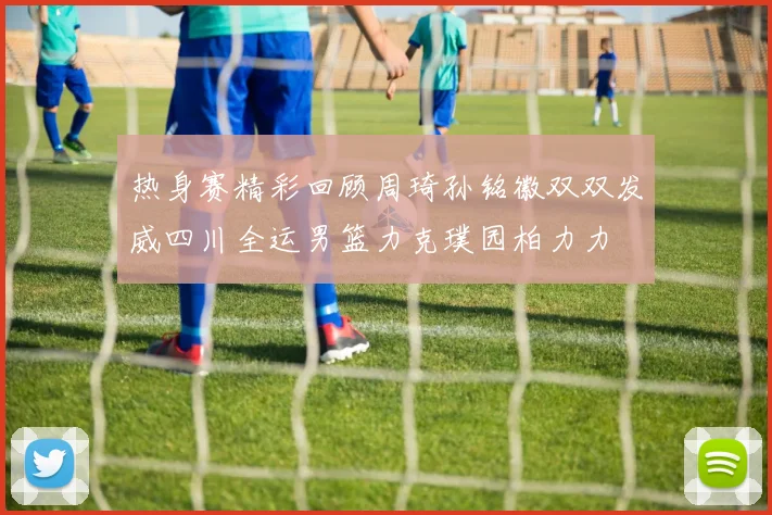 热身赛精彩回顾周琦孙铭徽双双发威四川全运男篮力克璞园柏力力