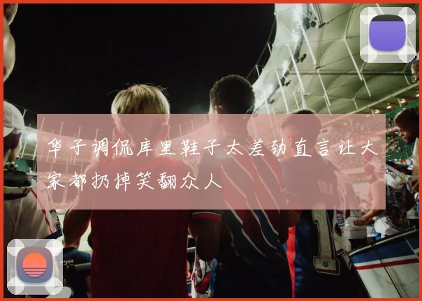 华子调侃库里鞋子太差劲直言让大家都扔掉笑翻众人