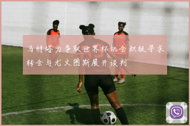 马特塔为争取世界杯机会积极寻求转会与尤文图斯展开谈判