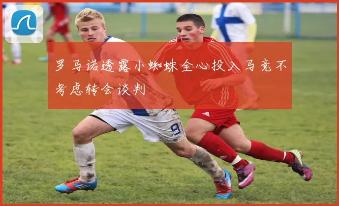 罗马诺透露小蜘蛛全心投入马竞不考虑转会谈判