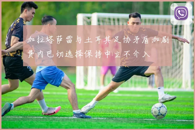 加拉塔萨雷与土耳其足协矛盾加剧费内巴切选择保持中立不介入