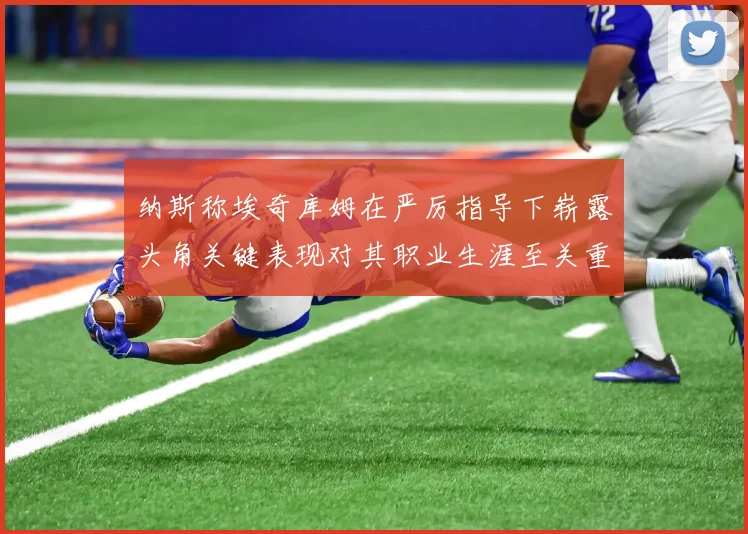 纳斯称埃奇库姆在严厉指导下崭露头角关键表现对其职业生涯至关重要