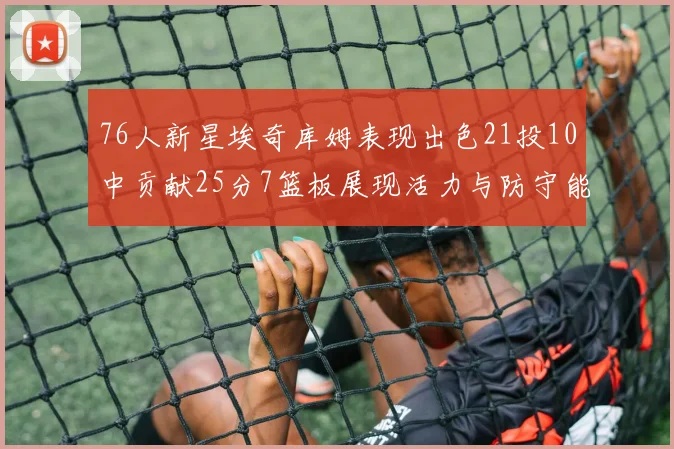 76人新星埃奇库姆表现出色21投10中贡献25分7篮板展现活力与防守能力