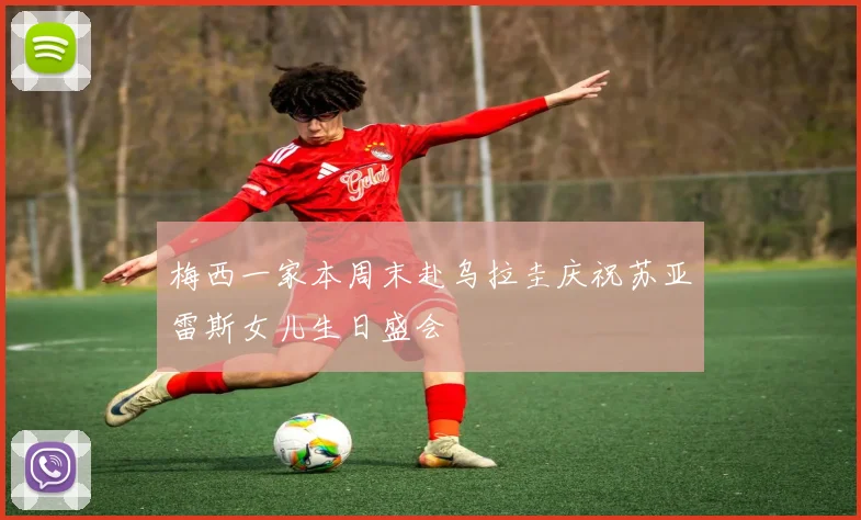 梅西一家本周末赴乌拉圭庆祝苏亚雷斯女儿生日盛会