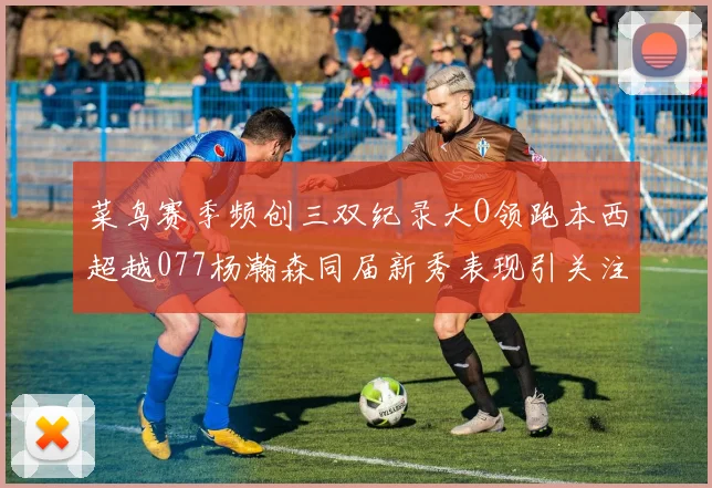 菜鸟赛季频创三双纪录大O领跑本西超越077杨瀚森同届新秀表现引关注