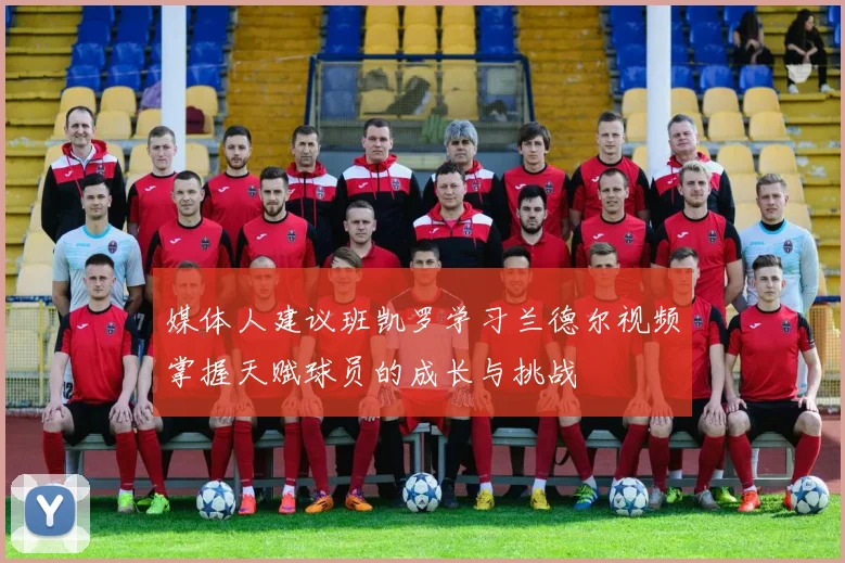 媒体人建议班凯罗学习兰德尔视频掌握天赋球员的成长与挑战