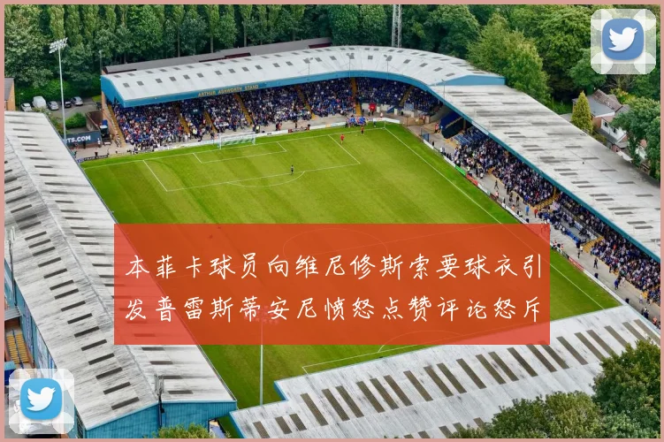本菲卡球员向维尼修斯索要球衣引发普雷斯蒂安尼愤怒点赞评论怒斥队友
