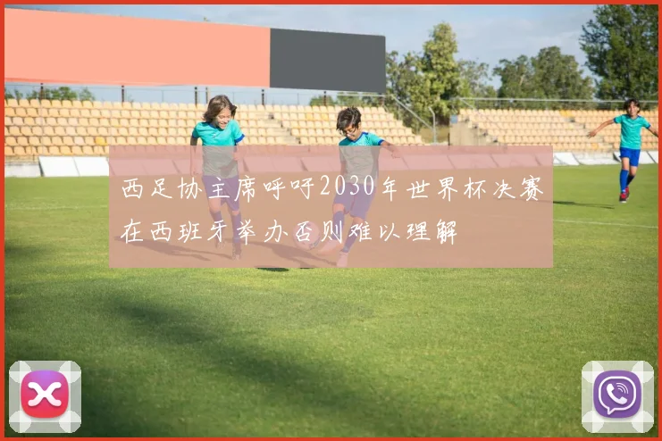 西足协主席呼吁2030年世界杯决赛在西班牙举办否则难以理解