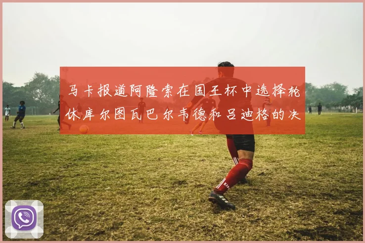 马卡报道阿隆索在国王杯中选择轮休库尔图瓦巴尔韦德和吕迪格的决定