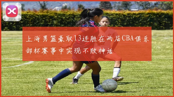 上海男篮豪取13连胜在两届CBA俱乐部杯赛事中实现不败神话