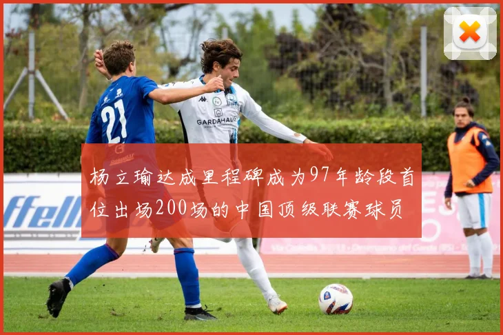 杨立瑜达成里程碑成为97年龄段首位出场200场的中国顶级联赛球员