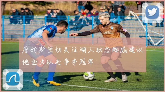 詹姆斯密切关注湖人动态路威建议他全力以赴争夺冠军