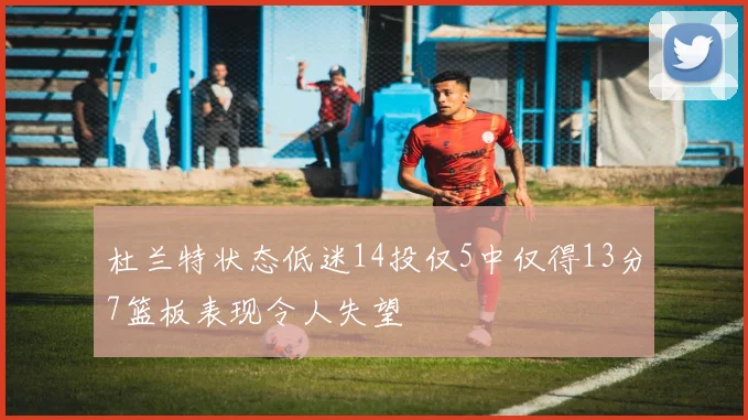 杜兰特状态低迷14投仅5中仅得13分7篮板表现令人失望