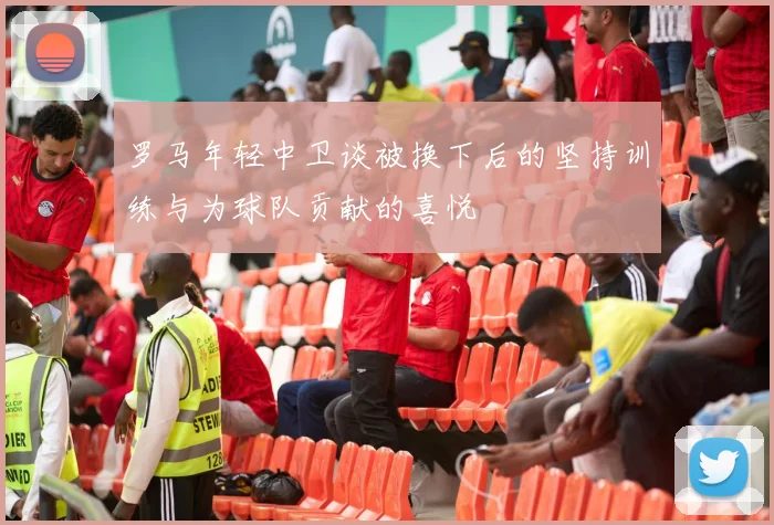 罗马年轻中卫谈被换下后的坚持训练与为球队贡献的喜悦
